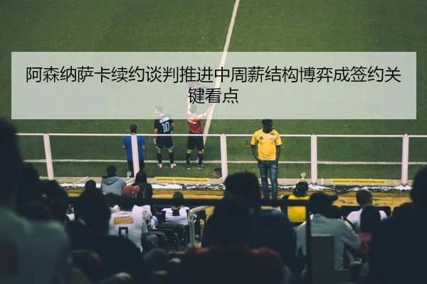 阿森纳萨卡续约谈判推进中周薪结构博弈成签约关键看点