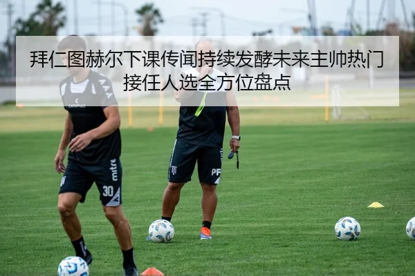 拜仁图赫尔下课传闻持续发酵未来主帅热门接任人选全方位盘点