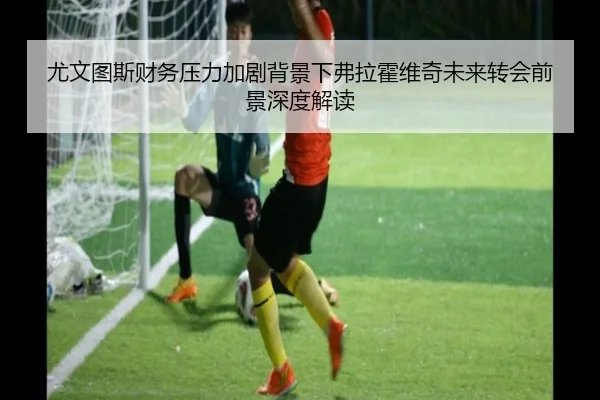 尤文图斯财务压力加剧背景下弗拉霍维奇未来转会前景深度解读