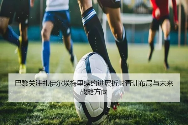 巴黎关注扎伊尔埃梅里续约进展折射青训布局与未来战略方向