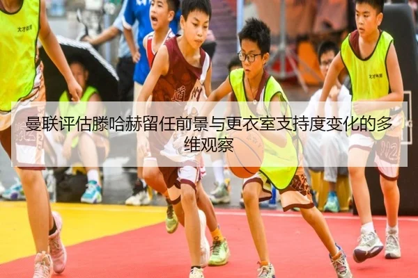 曼联评估滕哈赫留任前景与更衣室支持度变化的多维观察