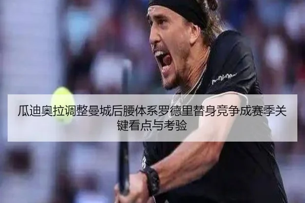 瓜迪奥拉调整曼城后腰体系罗德里替身竞争成赛季关键看点与考验